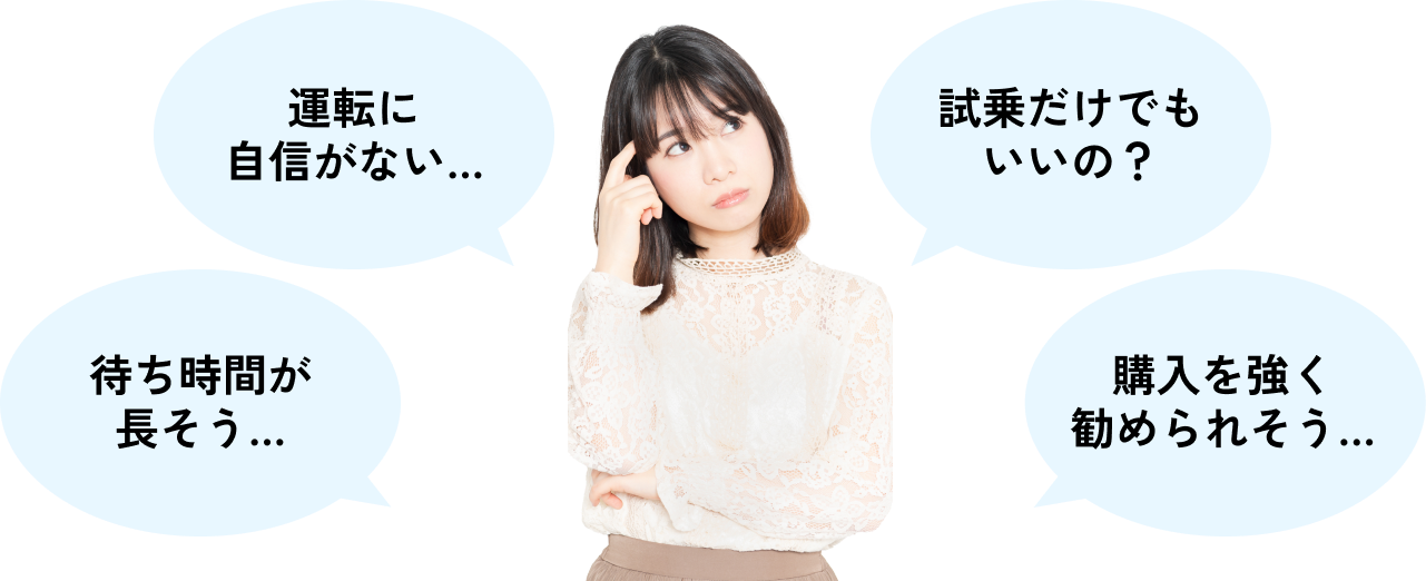 「待ち時間が長そう…」「運転に自信がない…」「試乗だけでもいいの?」「購入を強く勧められそう…」そんな心配はご無用です!